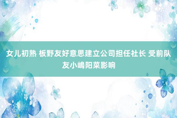 女儿初熟 板野友好意思建立公司担任社长 受前队友小嶋阳菜影响