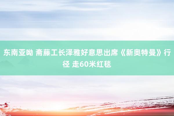 东南亚呦 斋藤工长泽雅好意思出席《新奥特曼》行径 走60米红毯