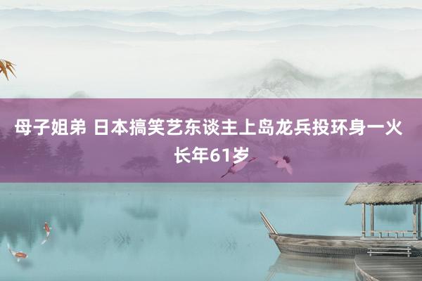 母子姐弟 日本搞笑艺东谈主上岛龙兵投环身一火 长年61岁