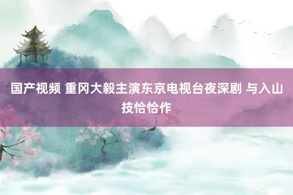 国产视频 重冈大毅主演东京电视台夜深剧 与入山技恰恰作