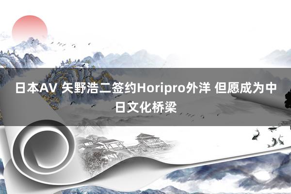 日本AV 矢野浩二签约Horipro外洋 但愿成为中日文化桥梁