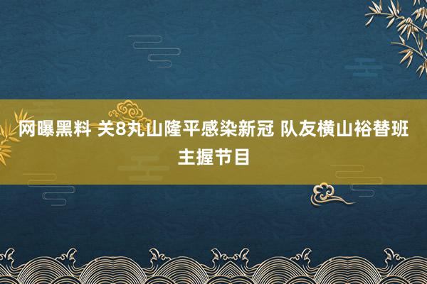 网曝黑料 关8丸山隆平感染新冠 队友横山裕替班主握节目