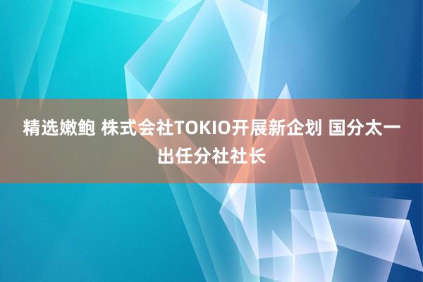 精选嫩鲍 株式会社TOKIO开展新企划 国分太一出任分社社长