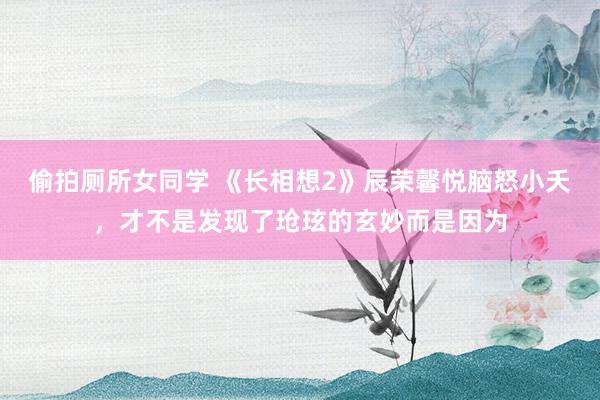 偷拍厕所女同学 《长相想2》辰荣馨悦脑怒小夭，才不是发现了玱玹的玄妙而是因为