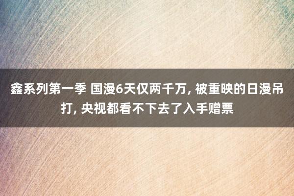 鑫系列第一季 国漫6天仅两千万, 被重映的日漫吊打, 央视都看不下去了入手赠票