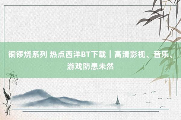 铜锣烧系列 热点西洋BT下载｜高清影视、音乐、游戏防患未然