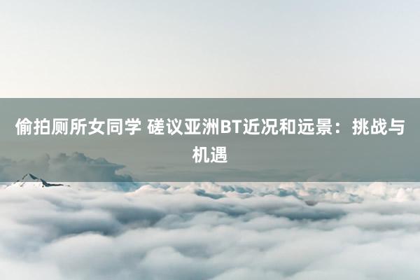 偷拍厕所女同学 磋议亚洲BT近况和远景：挑战与机遇