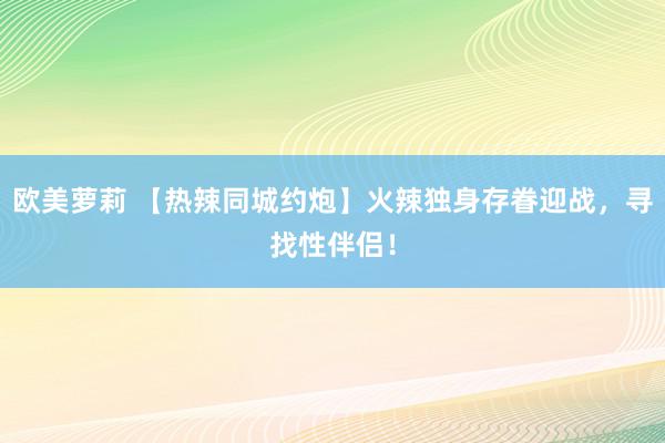 欧美萝莉 【热辣同城约炮】火辣独身存眷迎战，寻找性伴侣！