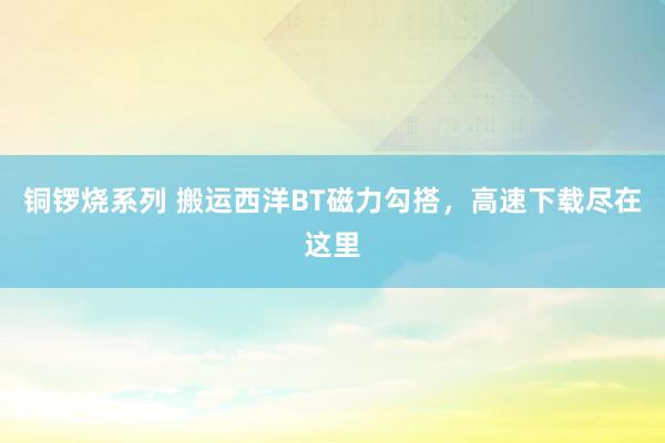 铜锣烧系列 搬运西洋BT磁力勾搭，高速下载尽在这里