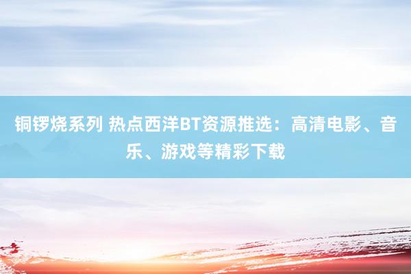 铜锣烧系列 热点西洋BT资源推选：高清电影、音乐、游戏等精彩下载