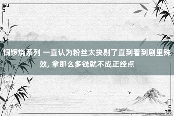 铜锣烧系列 一直认为粉丝太抉剔了直到看到剧里殊效, 拿那么多钱就不成正经点