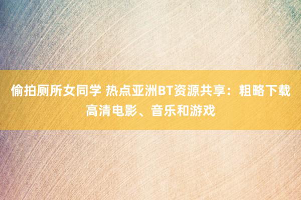 偷拍厕所女同学 热点亚洲BT资源共享：粗略下载高清电影、音乐和游戏