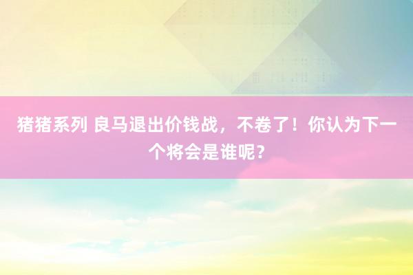 猪猪系列 良马退出价钱战，不卷了！你认为下一个将会是谁呢？