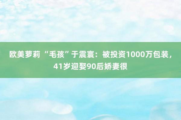 欧美萝莉 “毛孩”于震寰：被投资1000万包装，41岁迎娶90后娇妻很