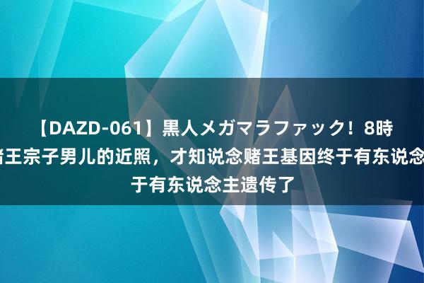 【DAZD-061】黒人メガマラファック！8時間 看了赌王宗子男儿的近照，才知说念赌王基因终于有东说念主遗传了