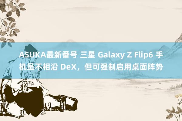 ASUKA最新番号 三星 Galaxy Z Flip6 手机虽不相沿 DeX，但可强制启用桌面阵势