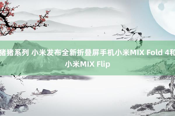 猪猪系列 小米发布全新折叠屏手机小米MIX Fold 4和小米MIX Flip