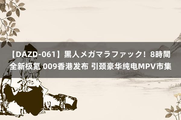 【DAZD-061】黒人メガマラファック！8時間 全新极氪 009香港发布 引颈豪华纯电MPV市集