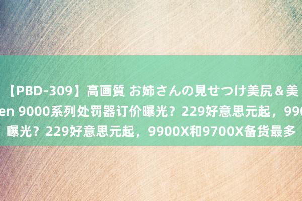 【PBD-309】高画質 お姉さんの見せつけ美尻＆美脚の誘惑 AMD Ryzen 9000系列处罚器订价曝光？229好意思元起，9900X和9700X备货最多