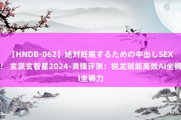 【HNDB-062】絶対妊娠するための中出しSEX！！ 玄派玄智星2024-青锋评测：锐龙赋能高效AI坐褥力