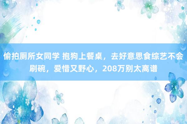 偷拍厕所女同学 抱狗上餐桌，去好意思食综艺不会刷碗，爱惜又野心，208万别太离谱