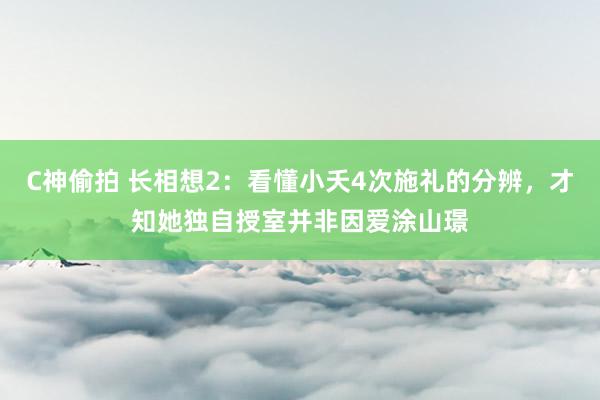 C神偷拍 长相想2：看懂小夭4次施礼的分辨，才知她独自授室并非因爱涂山璟