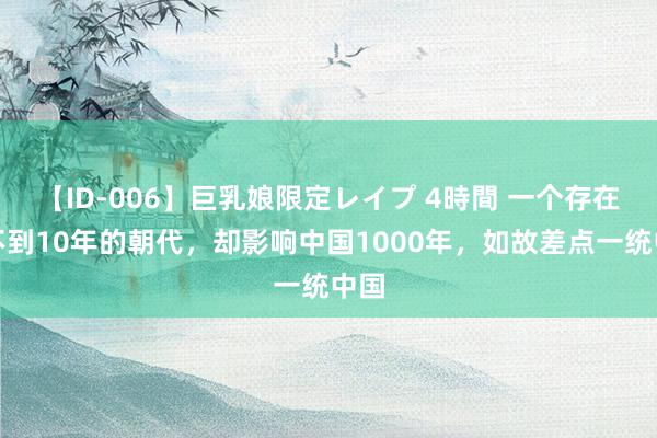 【ID-006】巨乳娘限定レイプ 4時間 一个存在仅不到10年的朝代，却影响中国1000年，如故差点一统中国