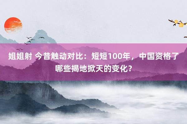 姐姐射 今昔触动对比：短短100年，中国资格了哪些揭地掀天的变化？