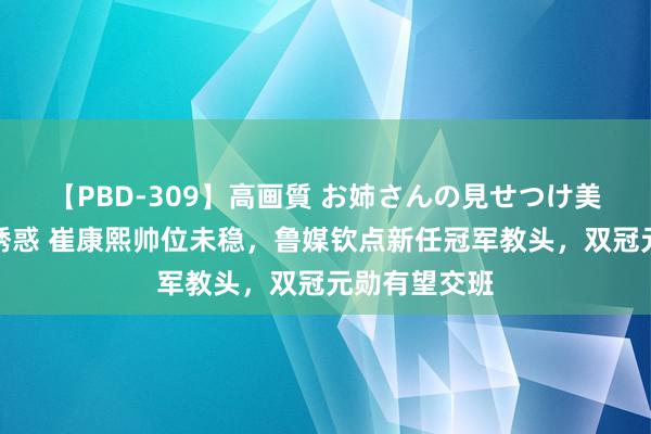 【PBD-309】高画質 お姉さんの見せつけ美尻＆美脚の誘惑 崔康熙帅位未稳，鲁媒钦点新任冠军教头，双冠元勋有望交班