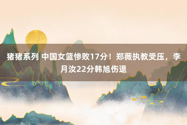 猪猪系列 中国女篮惨败17分！郑薇执教受压，李月汝22分韩旭伤退