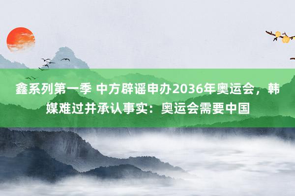 鑫系列第一季 中方辟谣申办2036年奥运会，韩媒难过并承认事实：奥运会需要中国