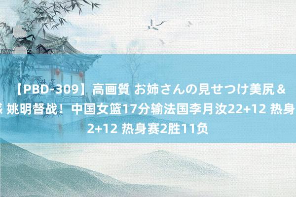 【PBD-309】高画質 お姉さんの見せつけ美尻＆美脚の誘惑 姚明督战！中国女篮17分输法国李月汝22+12 热身赛2胜11负