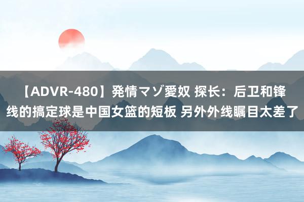 【ADVR-480】発情マゾ愛奴 探长：后卫和锋线的搞定球是中国女篮的短板 另外外线瞩目太差了