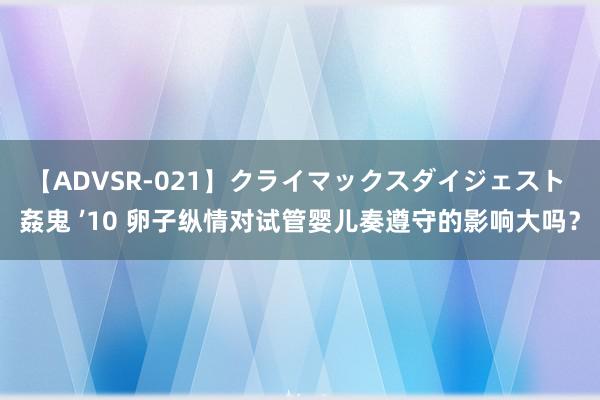 【ADVSR-021】クライマックスダイジェスト 姦鬼 ’10 卵子纵情对试管婴儿奏遵守的影响大吗？