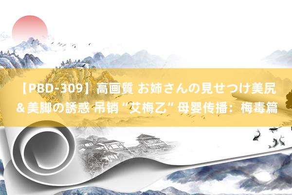 【PBD-309】高画質 お姉さんの見せつけ美尻＆美脚の誘惑 吊销“艾梅乙”母婴传播：梅毒篇