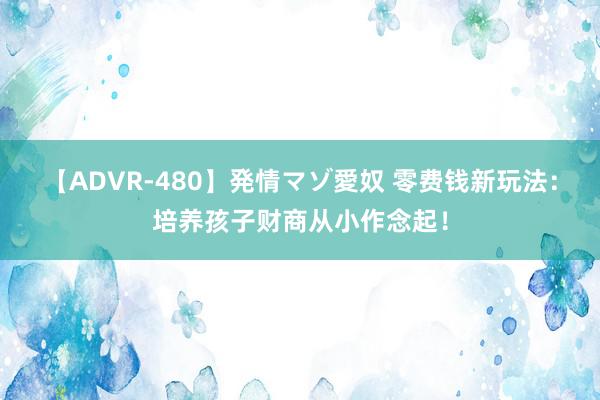 【ADVR-480】発情マゾ愛奴 零费钱新玩法：培养孩子财商从小作念起！