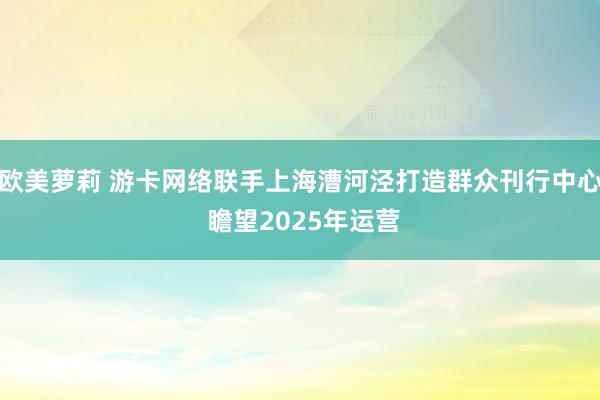 欧美萝莉 游卡网络联手上海漕河泾打造群众刊行中心 瞻望2025年运营