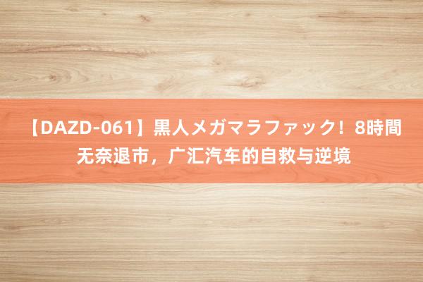 【DAZD-061】黒人メガマラファック！8時間 无奈退市，广汇汽车的自救与逆境