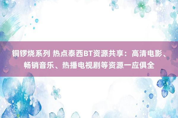 铜锣烧系列 热点泰西BT资源共享：高清电影、畅销音乐、热播电视剧等资源一应俱全