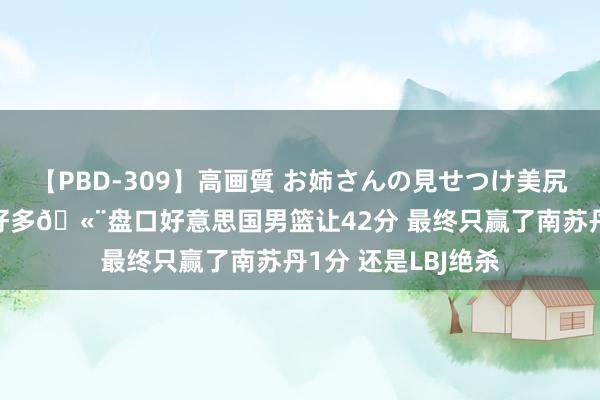 【PBD-309】高画質 お姉さんの見せつけ美尻＆美脚の誘惑 差好多🫨盘口好意思国男篮让42分 最终只赢了南苏丹1分 还是LBJ绝杀