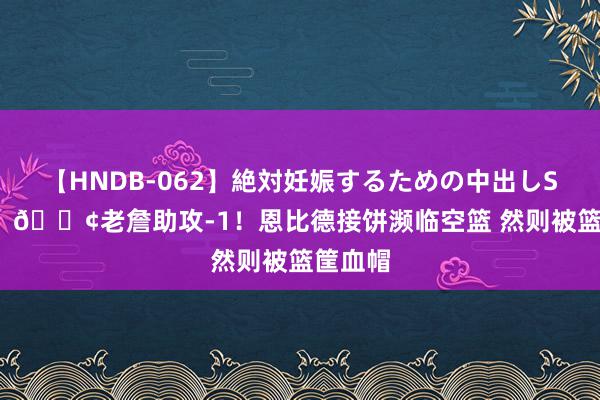 【HNDB-062】絶対妊娠するための中出しSEX！！ 😢老詹助攻-1！恩比德接饼濒临空篮 然则被篮筐血帽