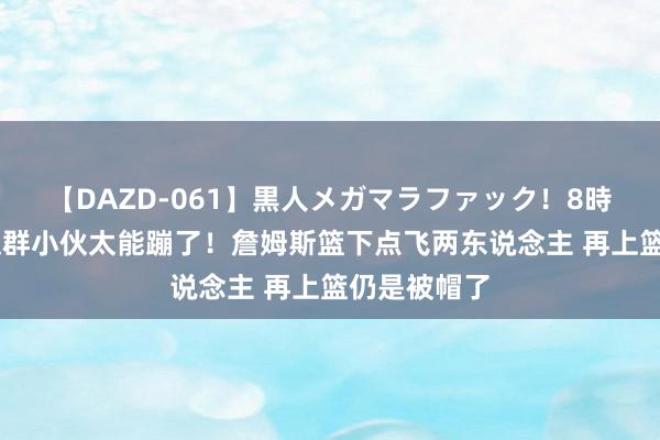 【DAZD-061】黒人メガマラファック！8時間 南苏丹这群小伙太能蹦了！詹姆斯篮下点飞两东说念主 再上篮仍是被帽了