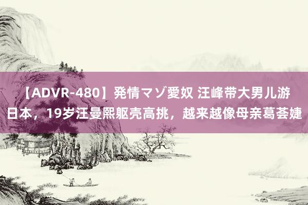 【ADVR-480】発情マゾ愛奴 汪峰带大男儿游日本，19岁汪曼熙躯壳高挑，越来越像母亲葛荟婕