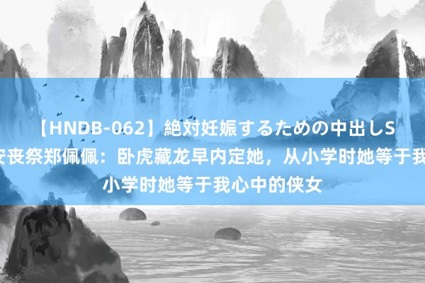 【HNDB-062】絶対妊娠するための中出しSEX！！ 李安丧祭郑佩佩：卧虎藏龙早内定她，从小学时她等于我心中的侠女