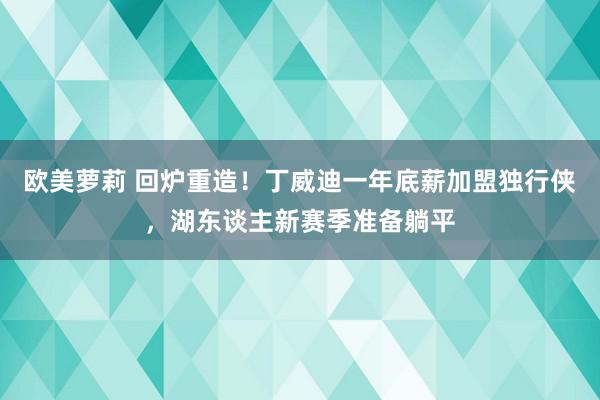 欧美萝莉 回炉重造！丁威迪一年底薪加盟独行侠，湖东谈主新赛季准备躺平