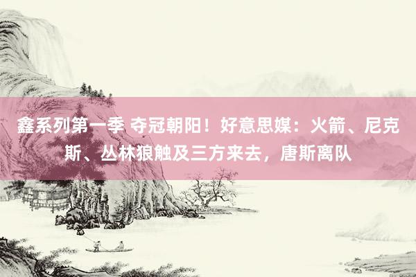 鑫系列第一季 夺冠朝阳！好意思媒：火箭、尼克斯、丛林狼触及三方来去，唐斯离队