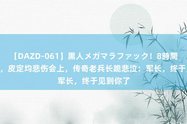 【DAZD-061】黒人メガマラファック！8時間 1976年，皮定均悲伤会上，传奇老兵长跪悲泣：军长，终于见到你了