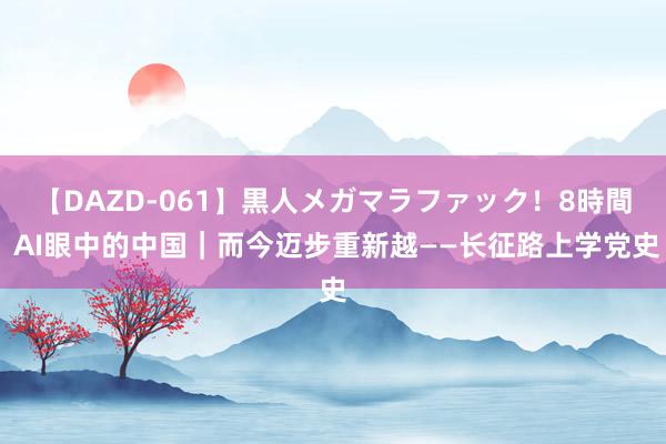 【DAZD-061】黒人メガマラファック！8時間 AI眼中的中国｜而今迈步重新越——长征路上学党史