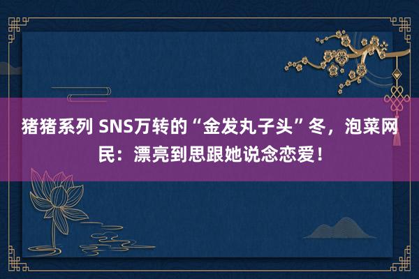 猪猪系列 SNS万转的“金发丸子头”冬，泡菜网民：漂亮到思跟她说念恋爱！