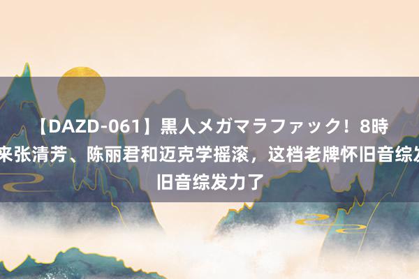 【DAZD-061】黒人メガマラファック！8時間 请来张清芳、陈丽君和迈克学摇滚，这档老牌怀旧音综发力了